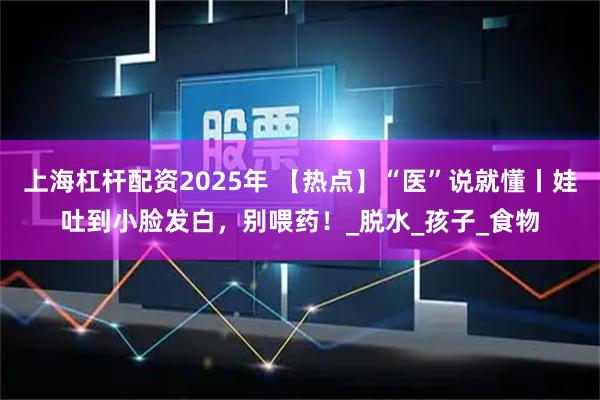 上海杠杆配资2025年 【热点】“医”说就懂丨娃吐到小脸发白，别喂药！_脱水_孩子_食物