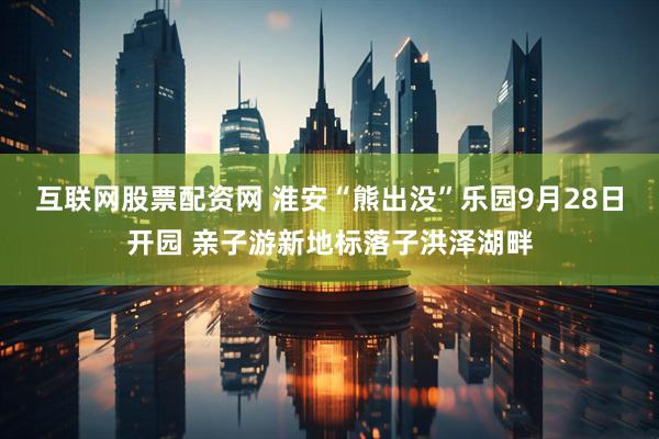 互联网股票配资网 淮安“熊出没”乐园9月28日开园 亲子游新地标落子洪泽湖畔