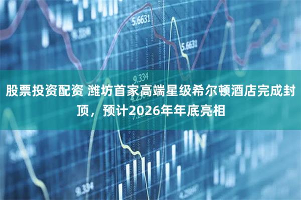 股票投资配资 潍坊首家高端星级希尔顿酒店完成封顶，预计2026年年底亮相