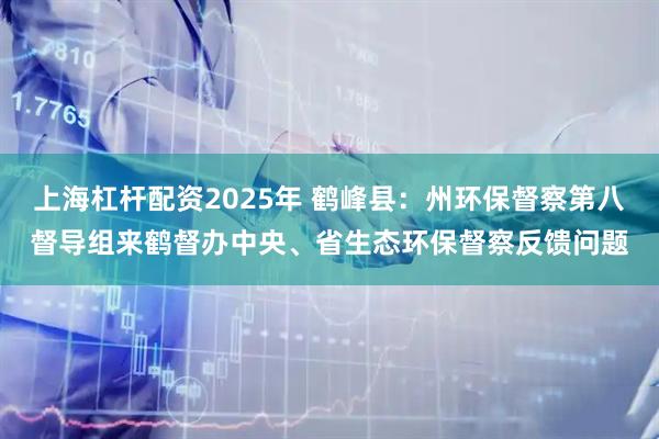 上海杠杆配资2025年 鹤峰县：州环保督察第八督导组来鹤督办中央、省生态环保督察反馈问题