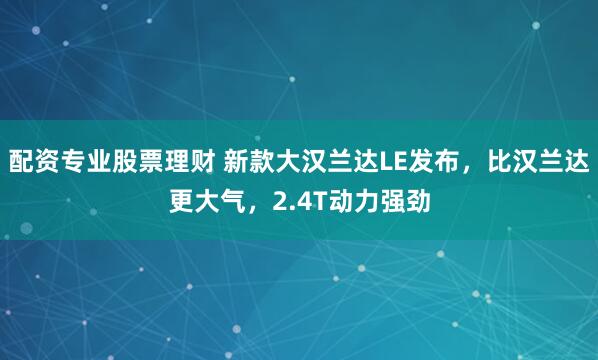 配资专业股票理财 新款大汉兰达LE发布，比汉兰达更大气，2.4T动力强劲