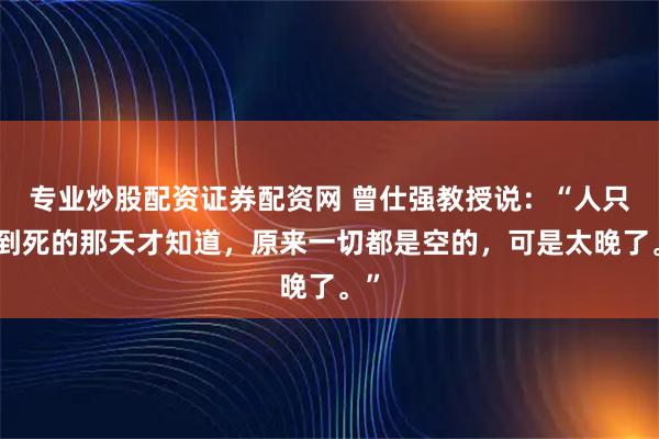 专业炒股配资证券配资网 曾仕强教授说：“人只要到死的那天才知道，原来一切都是空的，可是太晚了。”
