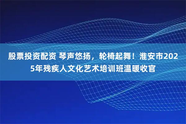 股票投资配资 琴声悠扬，轮椅起舞！淮安市2025年残疾人文化艺术培训班温暖收官